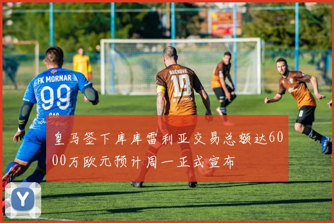 皇马签下库库雷利亚交易总额达6000万欧元预计周一正式宣布