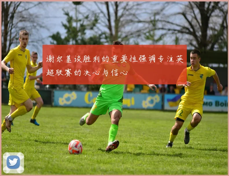 谢尔基谈胜利的重要性强调专注英超联赛的决心与信心