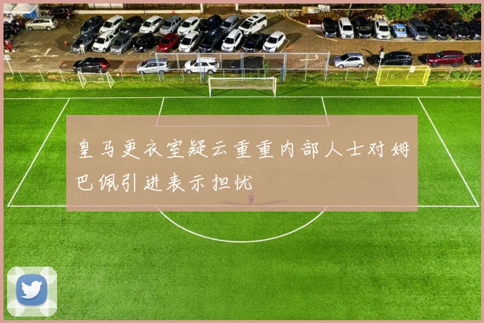 皇马更衣室疑云重重内部人士对姆巴佩引进表示担忧