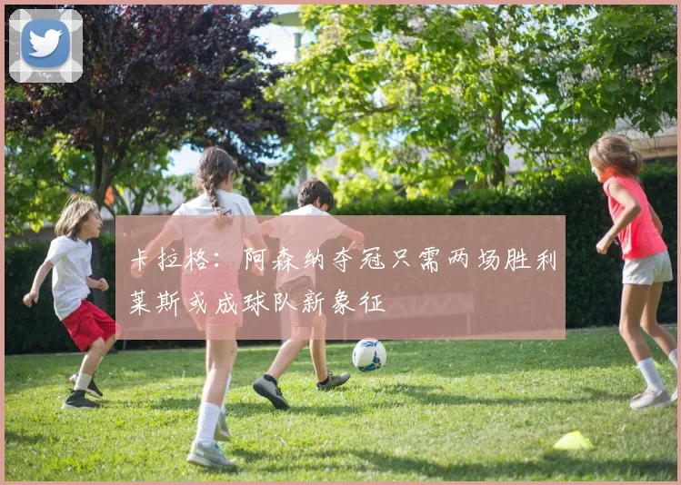 卡拉格：阿森纳夺冠只需两场胜利莱斯或成球队新象征