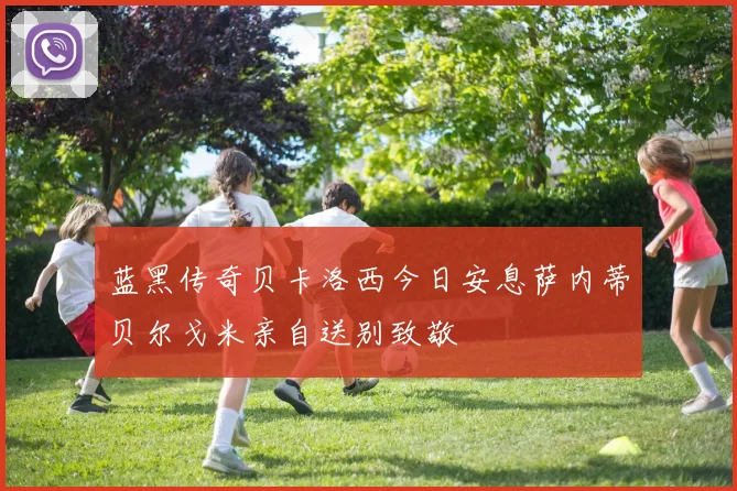 蓝黑传奇贝卡洛西今日安息萨内蒂贝尔戈米亲自送别致敬