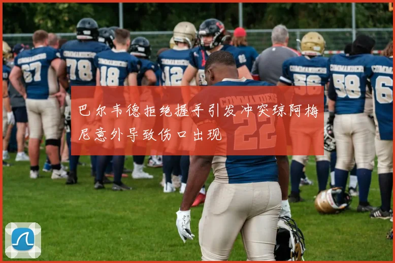 巴尔韦德拒绝握手引发冲突琼阿梅尼意外导致伤口出现