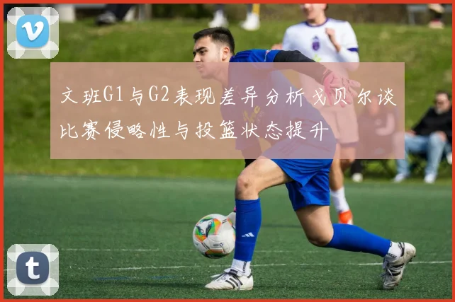 文班G1与G2表现差异分析戈贝尔谈比赛侵略性与投篮状态提升