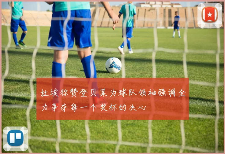 杜埃称赞登贝莱为球队领袖强调全力争夺每一个奖杯的决心