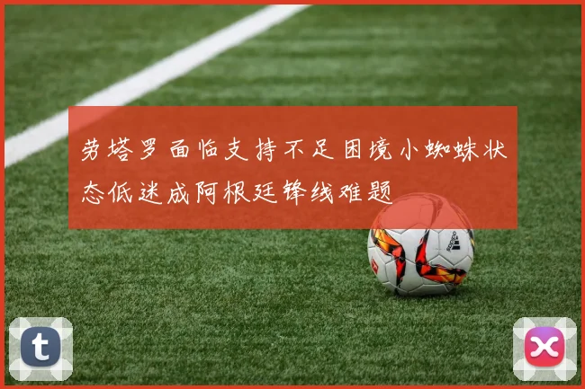 劳塔罗面临支持不足困境小蜘蛛状态低迷成阿根廷锋线难题