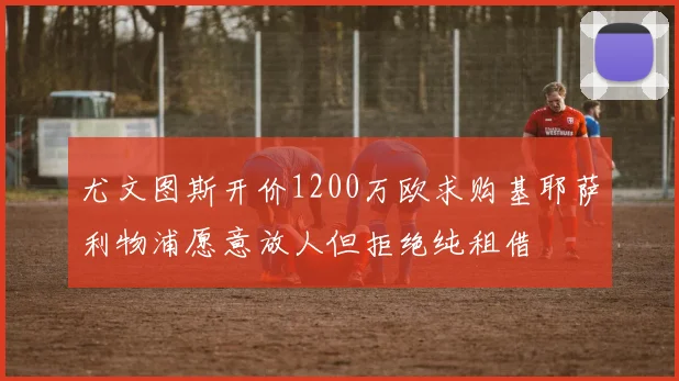 尤文图斯开价1200万欧求购基耶萨利物浦愿意放人但拒绝纯租借