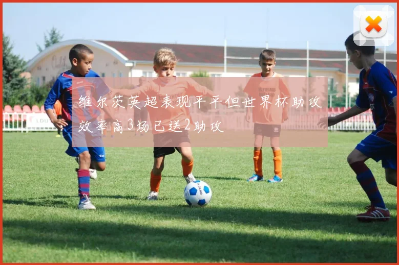 维尔茨英超表现平平但世界杯助攻效率高3场已送2助攻