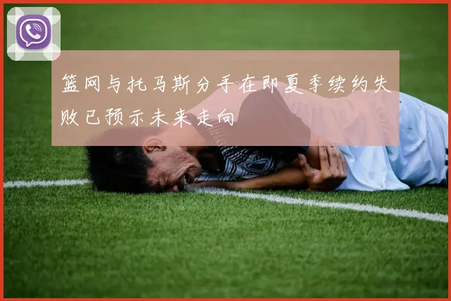 篮网与托马斯分手在即夏季续约失败已预示未来走向