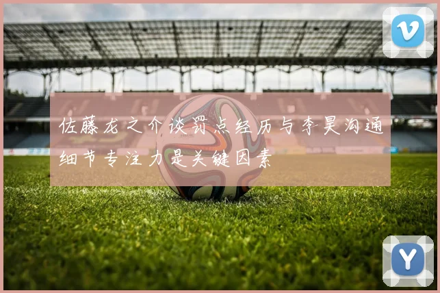 佐藤龙之介谈罚点经历与李昊沟通细节专注力是关键因素