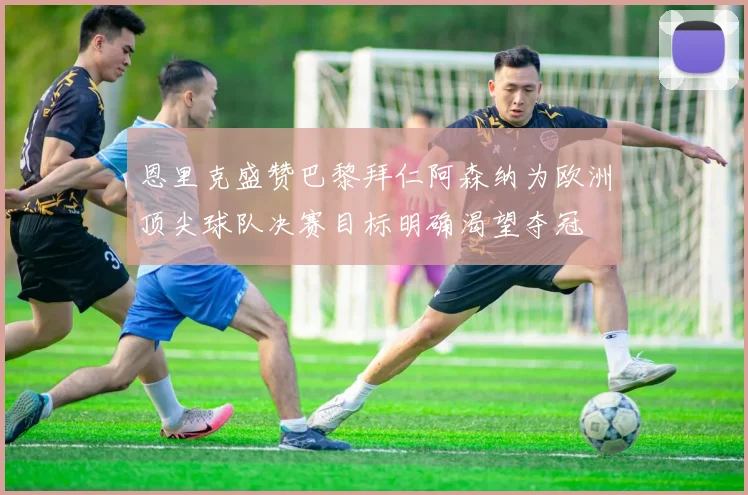 恩里克盛赞巴黎拜仁阿森纳为欧洲顶尖球队决赛目标明确渴望夺冠
