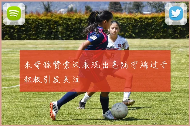 米奇称赞索汉表现出色防守端过于积极引发关注