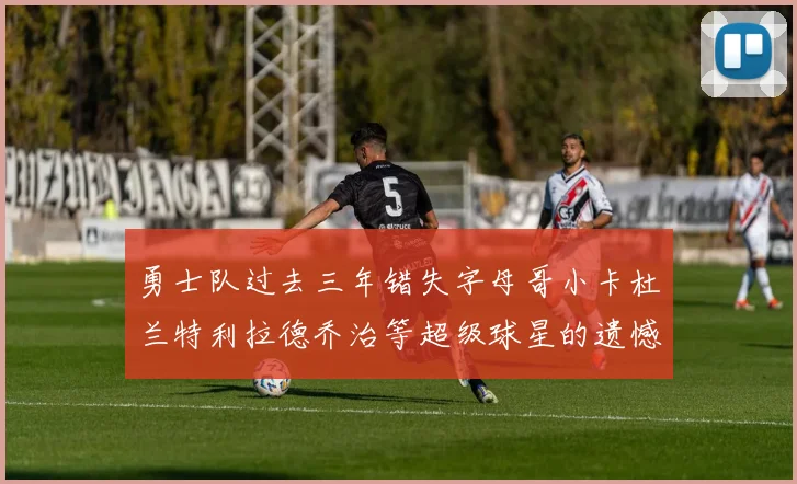 勇士队过去三年错失字母哥小卡杜兰特利拉德乔治等超级球星的遗憾回顾