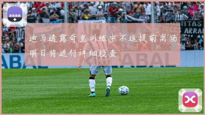 迪马透露奇克训练中不适提前离场明日将进行详细检查