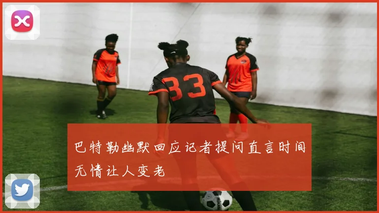 巴特勒幽默回应记者提问直言时间无情让人变老