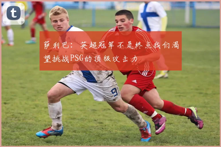 萨利巴：英超冠军不是终点我们渴望挑战PSG的顶级攻击力
