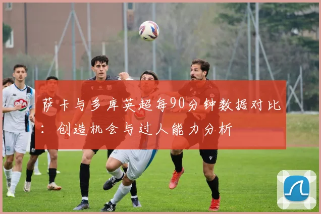 萨卡与多库英超每90分钟数据对比：创造机会与过人能力分析