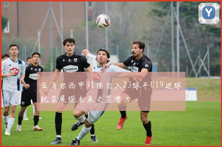 亚马尔西甲91场打入23球平U19进球纪录展现未来之星潜力