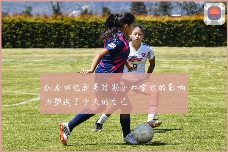 狄龙回忆新秀时期小加索尔的影响力塑造了今天的自己